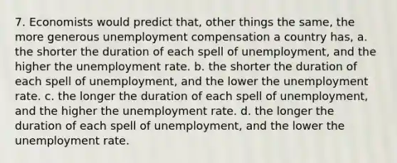 7. Economists would predict that, other things the same, the more generous unemployment compensation a country has, a. the shorter the duration of each spell of unemployment, and the higher the <a href='https://www.questionai.com/knowledge/kh7PJ5HsOk-unemployment-rate' class='anchor-knowledge'>unemployment rate</a>. b. the shorter the duration of each spell of unemployment, and the lower the unemployment rate. c. the longer the duration of each spell of unemployment, and the higher the unemployment rate. d. the longer the duration of each spell of unemployment, and the lower the unemployment rate.