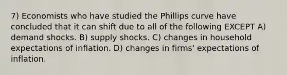 7) Economists who have studied the Phillips curve have concluded that it can shift due to all of the following EXCEPT A) demand shocks. B) supply shocks. C) changes in household expectations of inflation. D) changes in firms' expectations of inflation.