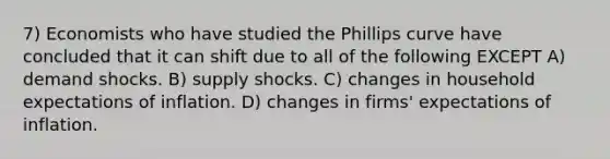 7) Economists who have studied the Phillips curve have concluded that it can shift due to all of the following EXCEPT A) demand shocks. B) supply shocks. C) changes in household expectations of inflation. D) changes in firms' expectations of inflation.