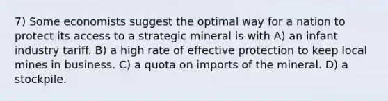 7) Some economists suggest the optimal way for a nation to protect its access to a strategic mineral is with A) an infant industry tariff. B) a high rate of effective protection to keep local mines in business. C) a quota on imports of the mineral. D) a stockpile.