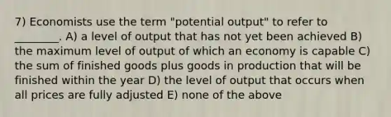 7) Economists use the term "potential output" to refer to ________. A) a level of output that has not yet been achieved B) the maximum level of output of which an economy is capable C) the sum of finished goods plus goods in production that will be finished within the year D) the level of output that occurs when all prices are fully adjusted E) none of the above