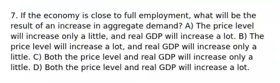 7. If the economy is close to full employment, what will be the result of an increase in aggregate demand? A) The price level will increase only a little, and real GDP will increase a lot. B) The price level will increase a lot, and real GDP will increase only a little. C) Both the price level and real GDP will increase only a little. D) Both the price level and real GDP will increase a lot.