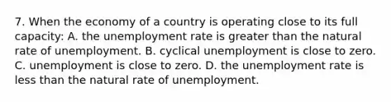 7. When the economy of a country is operating close to its full capacity: A. the <a href='https://www.questionai.com/knowledge/kh7PJ5HsOk-unemployment-rate' class='anchor-knowledge'>unemployment rate</a> is <a href='https://www.questionai.com/knowledge/ktgHnBD4o3-greater-than' class='anchor-knowledge'>greater than</a> the natural rate of unemployment. B. cyclical unemployment is close to zero. C. unemployment is close to zero. D. the unemployment rate is <a href='https://www.questionai.com/knowledge/k7BtlYpAMX-less-than' class='anchor-knowledge'>less than</a> the natural rate of unemployment.