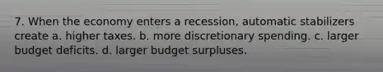 7. When the economy enters a recession, automatic stabilizers create a. higher taxes. b. more discretionary spending. c. larger budget deficits. d. larger budget surpluses.