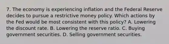 7. The economy is experiencing inflation and the Federal Reserve decides to pursue a restrictive money policy. Which actions by the Fed would be most consistent with this policy? A. Lowering the discount rate. B. Lowering the reserve ratio. C. Buying government securities. D. Selling government securities.