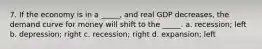 7. If the economy is in a _____, and real GDP decreases, the demand curve for money will shift to the _____. a. recession; left b. depression; right c. recession; right d. expansion; left