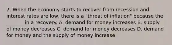 7. When the economy starts to recover from recession and interest rates are​ low, there is a​ "threat of​ inflation" because the​ _______ in a recovery. A. demand for money increases B. supply of money decreases C. demand for money decreases D. demand for money and the supply of money increase