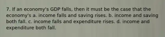 7. If an economy's GDP falls, then it must be the case that the economy's a. income falls and saving rises. b. income and saving both fall. c. income falls and expenditure rises. d. income and expenditure both fall.