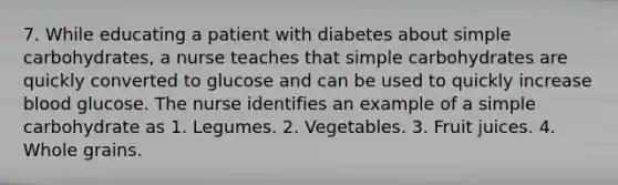 7. While educating a patient with diabetes about simple carbohydrates, a nurse teaches that simple carbohydrates are quickly converted to glucose and can be used to quickly increase blood glucose. The nurse identifies an example of a simple carbohydrate as 1. Legumes. 2. Vegetables. 3. Fruit juices. 4. Whole grains.