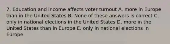 7. Education and income affects voter turnout A. more in Europe than in the United States B. None of these answers is correct C. only in national elections in the United States D. more in the United States than in Europe E. only in national elections in Europe