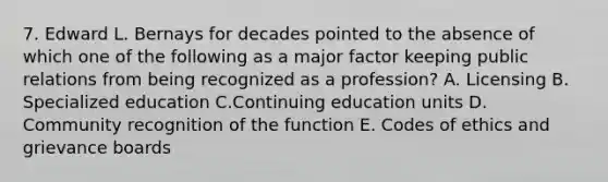 7. Edward L. Bernays for decades pointed to the absence of which one of the following as a major factor keeping public relations from being recognized as a profession? A. Licensing B. Specialized education C.Continuing education units D. Community recognition of the function E. Codes of ethics and grievance boards