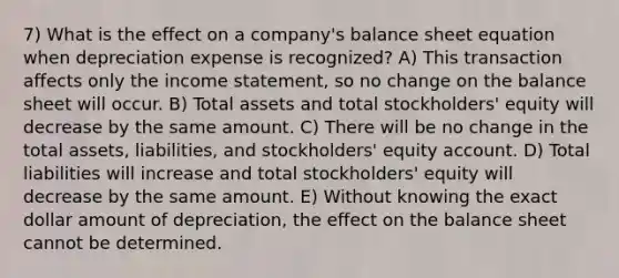 7) What is the effect on a company's balance sheet equation when depreciation expense is recognized? A) This transaction affects only the <a href='https://www.questionai.com/knowledge/kCPMsnOwdm-income-statement' class='anchor-knowledge'>income statement</a>, so no change on the balance sheet will occur. B) Total assets and total stockholders' equity will decrease by the same amount. C) There will be no change in the total assets, liabilities, and stockholders' equity account. D) Total liabilities will increase and total stockholders' equity will decrease by the same amount. E) Without knowing the exact dollar amount of depreciation, the effect on the balance sheet cannot be determined.