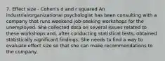 7. Effect size - Cohen's d and r squared An industrial/organizational psychologist has been consulting with a company that runs weekend job-seeking workshops for the unemployed. She collected data on several issues related to these workshops and, after conducting statistical tests, obtained statistically significant findings. She needs to find a way to evaluate effect size so that she can make recommendations to the company.