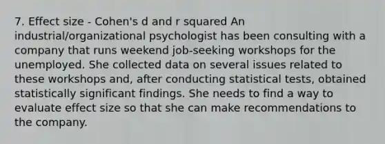 7. Effect size - Cohen's d and r squared An industrial/organizational psychologist has been consulting with a company that runs weekend job-seeking workshops for the unemployed. She collected data on several issues related to these workshops and, after conducting statistical tests, obtained statistically significant findings. She needs to find a way to evaluate effect size so that she can make recommendations to the company.