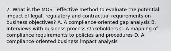 7. What is the MOST effective method to evaluate the potential impact of legal, regulatory and contractual requirements on business objectives? A. A compliance-oriented gap analysis B. Interviews with business process stakeholders C. A mapping of compliance requirements to policies and procedures D. A compliance-oriented business impact analysis