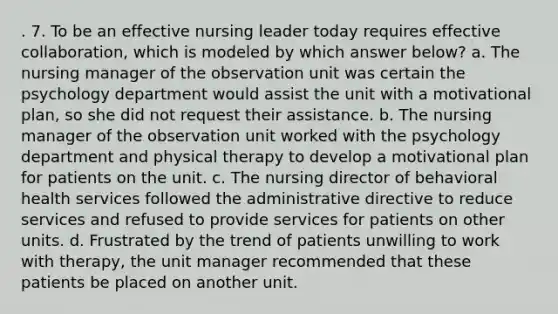 . 7. To be an effective nursing leader today requires effective collaboration, which is modeled by which answer below? a. The nursing manager of the observation unit was certain the psychology department would assist the unit with a motivational plan, so she did not request their assistance. b. The nursing manager of the observation unit worked with the psychology department and physical therapy to develop a motivational plan for patients on the unit. c. The nursing director of behavioral health services followed the administrative directive to reduce services and refused to provide services for patients on other units. d. Frustrated by the trend of patients unwilling to work with therapy, the unit manager recommended that these patients be placed on another unit.