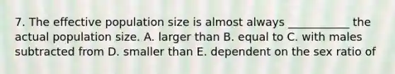 7. The effective population size is almost always ___________ the actual population size. A. larger than B. equal to C. with males subtracted from D. smaller than E. dependent on the sex ratio of