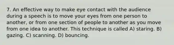 7. An effective way to make eye contact with the audience during a speech is to move your eyes from one person to another, or from one section of people to another as you move from one idea to another. This technique is called A) staring. B) gazing. C) scanning. D) bouncing.