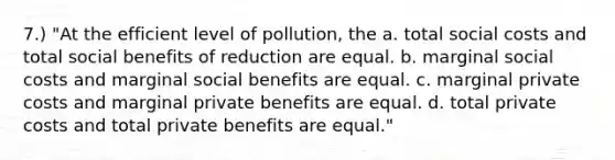 7.) "At the efficient level of pollution, the a. total social costs and total social benefits of reduction are equal. b. marginal social costs and marginal social benefits are equal. c. marginal private costs and marginal private benefits are equal. d. total private costs and total private benefits are equal."