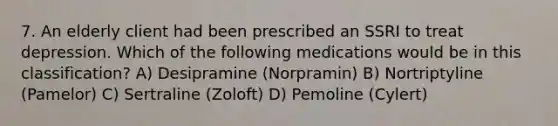 7. An elderly client had been prescribed an SSRI to treat depression. Which of the following medications would be in this classification? A) Desipramine (Norpramin) B) Nortriptyline (Pamelor) C) Sertraline (Zoloft) D) Pemoline (Cylert)