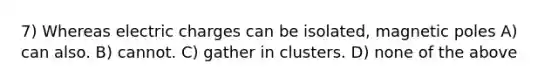 7) Whereas electric charges can be isolated, magnetic poles A) can also. B) cannot. C) gather in clusters. D) none of the above