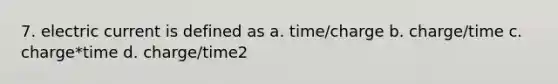 7. electric current is defined as a. time/charge b. charge/time c. charge*time d. charge/time2