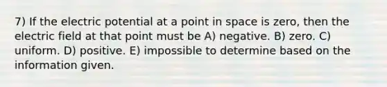 7) If the electric potential at a point in space is zero, then the electric field at that point must be A) negative. B) zero. C) uniform. D) positive. E) impossible to determine based on the information given.