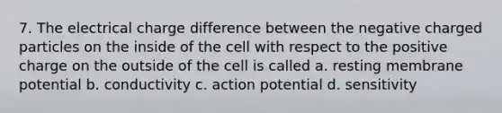 7. The electrical charge difference between the negative charged particles on the inside of the cell with respect to the positive charge on the outside of the cell is called a. resting membrane potential b. conductivity c. action potential d. sensitivity