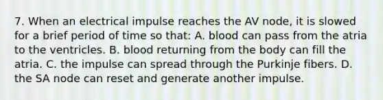 7. When an electrical impulse reaches the AV node, it is slowed for a brief period of time so that: A. blood can pass from the atria to the ventricles. B. blood returning from the body can fill the atria. C. the impulse can spread through the Purkinje fibers. D. the SA node can reset and generate another impulse.