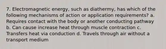 7. Electromagnetic energy, such as diathermy, has which of the following mechanisms of action or application requirements? a. Requires contact with the body or another conducting pathway b. Can cause increase heat through muscle contraction c. Transfers heat via conduction d. Travels through air without a transport medium