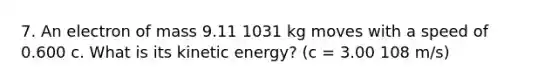 7. An electron of mass 9.11 1031 kg moves with a speed of 0.600 c. What is its kinetic energy? (c = 3.00 108 m/s)