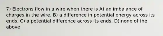 7) Electrons flow in a wire when there is A) an imbalance of charges in the wire. B) a difference in potential energy across its ends. C) a potential difference across its ends. D) none of the above