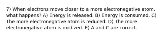 7) When electrons move closer to a more electronegative atom, what happens? A) Energy is released. B) Energy is consumed. C) The more electronegative atom is reduced. D) The more electronegative atom is oxidized. E) A and C are correct.