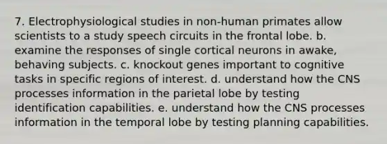 7. Electrophysiological studies in non-human primates allow scientists to a study speech circuits in the frontal lobe. b. examine the responses of single cortical neurons in awake, behaving subjects. c. knockout genes important to cognitive tasks in specific regions of interest. d. understand how the CNS processes information in the parietal lobe by testing identification capabilities. e. understand how the CNS processes information in the temporal lobe by testing planning capabilities.