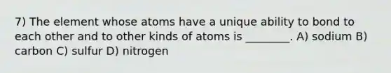 7) The element whose atoms have a unique ability to bond to each other and to other kinds of atoms is ________. A) sodium B) carbon C) sulfur D) nitrogen