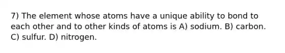 7) The element whose atoms have a unique ability to bond to each other and to other kinds of atoms is A) sodium. B) carbon. C) sulfur. D) nitrogen.