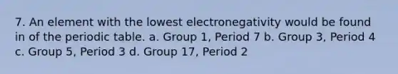 7. An element with the lowest electronegativity would be found in of the periodic table. a. Group 1, Period 7 b. Group 3, Period 4 c. Group 5, Period 3 d. Group 17, Period 2