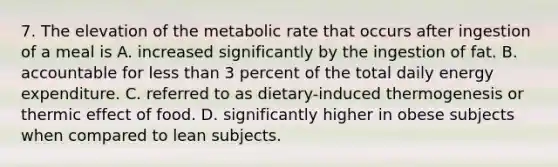 7. The elevation of the metabolic rate that occurs after ingestion of a meal is A. increased significantly by the ingestion of fat. B. accountable for less than 3 percent of the total daily energy expenditure. C. referred to as dietary-induced thermogenesis or thermic effect of food. D. significantly higher in obese subjects when compared to lean subjects.