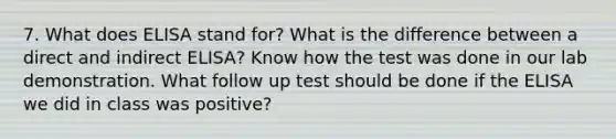 7. What does ELISA stand for? What is the difference between a direct and indirect ELISA? Know how the test was done in our lab demonstration. What follow up test should be done if the ELISA we did in class was positive?