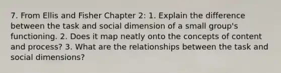 7. From Ellis and Fisher Chapter 2: 1. Explain the difference between the task and social dimension of a small group's functioning. 2. Does it map neatly onto the concepts of content and process? 3. What are the relationships between the task and social dimensions?