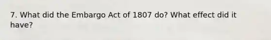 7. What did the Embargo Act of 1807 do? What effect did it have?