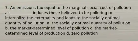 7. An emissions tax equal to the marginal social cost of pollution at ___________ induces those believed to be polluting to internalize the externality and leads to the socially optimal quantity of pollution. a. the socially optimal quantity of pollution b. the market-determined level of pollution c. the market-determined level of production d. zero pollution