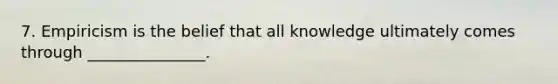 7. Empiricism is the belief that all knowledge ultimately comes through _______________.