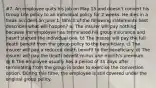 #7. An employee quits his job on May 15 and doesn't convert his Group Life policy to an individual policy for 2 weeks. He dies in a freak accident on June 1. Which of the following statements best describes what will happen? a) The insurer will pay nothing because the employee has terminated his group insurance and hasn't started the individual one. b) The insurer will pay the full death benefit from the group policy to the beneficiary. c) The insurer will pay a reduced death benefit to the beneficiary. d) The insurer will pay the death benefit minus one month's premium. @ B The employee usually has a period of 31 days after terminating from the group in order to exercise the conversion option. During this time, the employee is still covered under the original group policy.