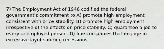 7) The Employment Act of 1946 codified the federal government's commitment to A) promote high employment consistent with price stability. B) promote high employment irrespective of the effects on price stability. C) guarantee a job to every unemployed person. D) fine companies that engage in excessive layoffs during recessions.