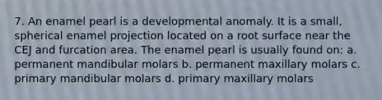 7. An enamel pearl is a developmental anomaly. It is a small, spherical enamel projection located on a root surface near the CEJ and furcation area. The enamel pearl is usually found on: a. permanent mandibular molars b. permanent maxillary molars c. primary mandibular molars d. primary maxillary molars