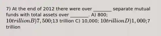 7) At the end of 2012 there were over ________ separate mutual funds with total assets over ________. A) 800; 10 trillion B) 7,500;13 trillion C) 10,000; 10 trillion D) 1,000;7 trillion