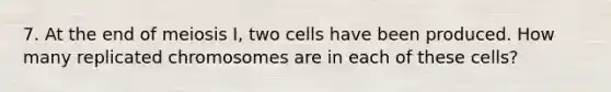 7. At the end of meiosis I, two cells have been produced. How many replicated chromosomes are in each of these cells?