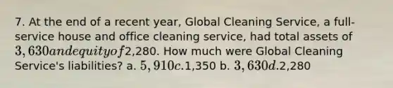 7. At the end of a recent year, Global Cleaning Service, a full-service house and office cleaning service, had total assets of 3,630 and equity of2,280. How much were Global Cleaning Service's liabilities? a. 5,910 c.1,350 b. 3,630 d.2,280