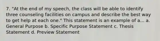 7. "At the end of my speech, the class will be able to identify three counseling facilities on campus and describe the best way to get help at each one." This statement is an example of a... a. General Purpose b. Specific Purpose Statement c. Thesis Statement d. Preview Statement